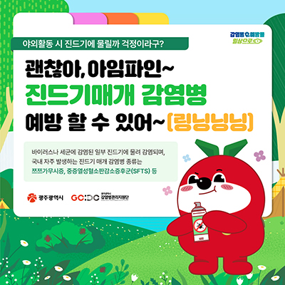 야외활동 시 진드기에 물릴까 걱정이라구?
괜찮아, 아임파인~ 진드기 매개 감염병 예방 할 수 있어~(링닝닝닝)
바이러스나 세균에 감염된 일부 진드기에 물려 감염되며,
국내 자주 발생하는 진드기 매개 감염병 종류는 쯔쯔가무시증, 중증열성혈소판감소증후군(SFTS) 등
광주광역시 로고 / 광주광역시 감염병관리지원단 로고
감염병예방을 일상으로