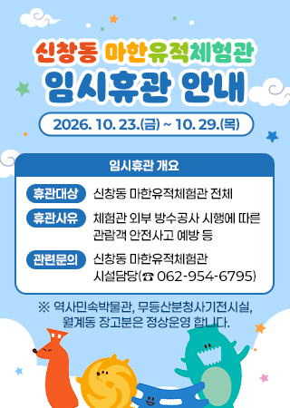 신창동 마한유적체험관 임시휴관 안내/ 2026. 10. 23.(금) ~ 10.29.(목)/ 임시휴관 개요/ 휴관대상 신창동 마한유적체험관 전체/ 휴관사유 체험관 외부 방수공사 시행에 따른 관람객 안전사고 예방 등/ 관련문의 신창동 마한유적체험관/ 시설담당(☎ 062-954-6795)/ ※ 역사민속박물관, 무등산분청사기전시실, 월계동 장고분은 정상운영 합니다.