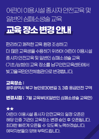 어린이 이용시설 종사자 안전교육 및 일반인 심폐소생술 교육 교육 장소 변경 안내 / 편리하고 쾌적한 교육 환경 조성하고 더 많은 교육생르 수용하기 위하여 어린이 이용시설 종사자 안전교육 및 일반인 심폐소생술 교육(기초/심화)의 교육 장소를 남구안전교육센터에서 빛고을국민안전체험관으로 변경합니다. 교육장소:광주광역시 북구 능안로30번길 3, 3층 응급안전 구역 변경시점:7월교육부터(일반인 심폐소생술 교육만) 어린이 이용시설 종사자 안전교육의 일정 오픈은 해장 인증 기관의 교육장소 변경 승인 후 오픈됩니다. 최대한 빠르게 오픈될 수 있도록 노력하겠습니다. 예약자분들의 양해 부탁드립니다.