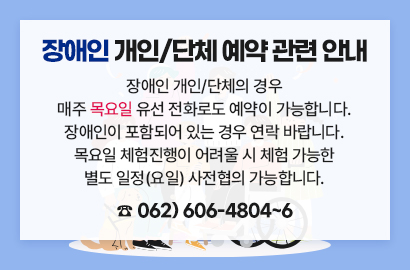 장애인 개인/단체 예약 관련 안내, 장애인 개인/단체의 경우 매주 목요일 유선 전화로도 예약이 가능합니다. 장애인이 포함되어 있는 경우 연락 바랍니다. 목요일 체험진행이 어려울 시 체험 가능한 별도 일정(요일) 사전협의 가능합니다. ☎ 062) 606-4804~6