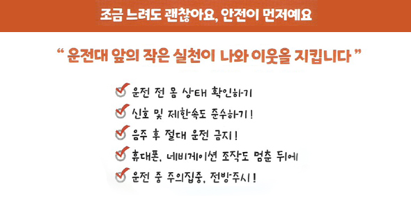 조금 느려도 괜찮아요. 안전이 먼저예요 / 운전대 앞의 작은 실천이 나와 이웃을 지킵니다. / 운전 전 몸상태 확인하기 / 신호 및 제한속도 준수하기 / 음주 후 절대 운전 금지 / 휴대폰,네비게이션 조작도 멈춘 뒤에 / 운전 중 주의 집중, 전방주시