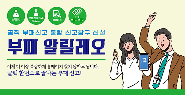 소극행정 / 갑질, 부패행위, 공익감사 / 채용비리 / 회계, 보조금 부조리
공직 부패신고 통합 신고창구 신설 부패 알릴레오
이제 더 이상 복잡하게 홈페이지 찾지 않아도 됩니다.
클릭 한번으로 끝나는 부패 신고!