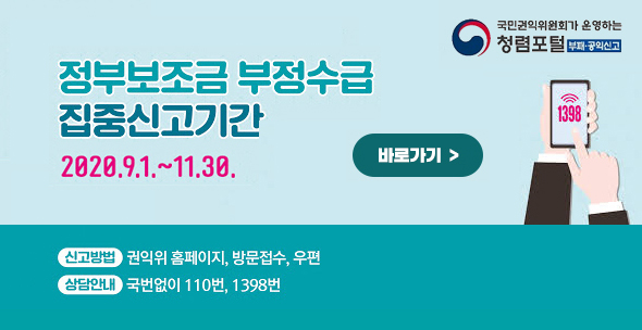국민권익위원회가 운영하는 청렴포털 부패공익신고 정부보조금 부정수급 집중신고기간 2020.9.1.~11.30. 바로가기 신고방법:권익위 홈페이지, 방문접수, 우편 상담안내:국번없이 110번, 1398번