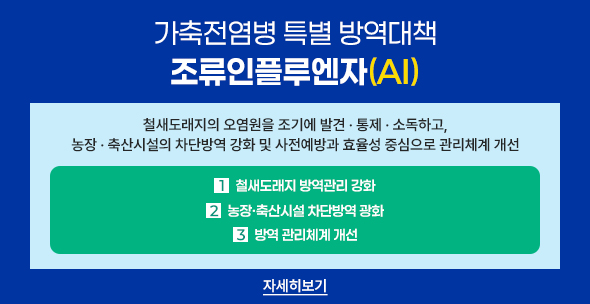 가축전염병 특별 방역대책 조류인플루엔자(AI)
철새도래지의 오염원을 조기에 발견통제소독하고, 농장축산시설의 차단방역 강화 및 사전예방과 효율성 중심으로 관리체계 개선
1.철새도래지 방역관리 강화 2.농장축산시설 차단방역 강화 3.방역 관리체계 개선 자세히보기