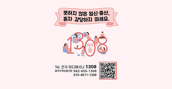 뜻하지 않은 임신·출산, 혼자 감당하지 마세요. 1308
Tel. 전국 어디에서나 1308 / 광주지역상담기관 062-655-1308, 010-4611-1308
QR코드 바로가기 : https://pf.kakao.com/_qbkxkG