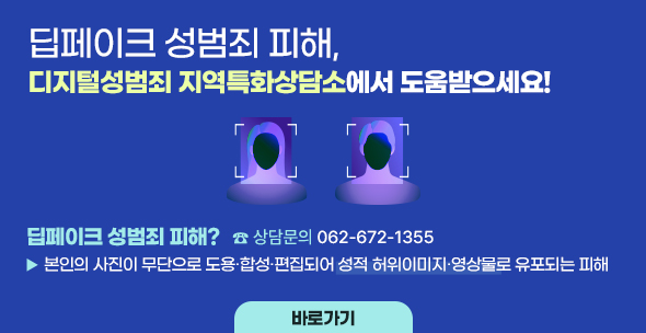 딥페이크 성범죄 피해, 
디지털성범죄 지역특화상담소 에서 도움받으세요!
딥페이크 성범죄 피해?
본인의 사진이 무단으로 도용·합성·편집되어 성적 허위이미지·영상물로 유포되는 피해
☎ 상담문의 062-7672-1355, 바로가기