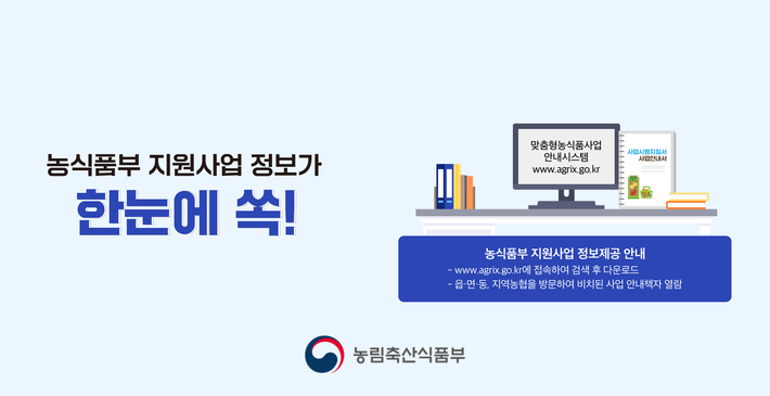 농식품부 지원사업 정보가 한눈에 쏙!
맞춤형농식품사업 안내시스템 www.agrix.go.kr
사업시행지침서 사업안내서
농식품부 지원사업 정보제공 안내
- www.agrix.go.kr에 접속하여 검색 후 다운로드
- 읍,면,동, 지역농협을 방문하여 비치된 사업 안내책자 열람
농림축산식품부 로고