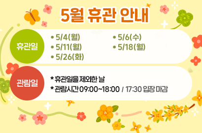 5월 휴관 안내/ 휴관일 :  • 5/4(월)• 5/6(수)• 5/11(월)• 5/18(월)• 5/26(화) / 관람일 : *휴관일을 제외한 날, *관람시간 09:00~18:00 / 17:30 입장 마감