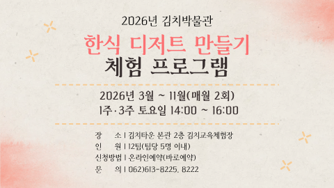 2026년 김치박물관한식 디저트 만들기 체험 프로그램
2026년 3월 ~ 11월(매월 2회) / 1주·3주 토요일 14:00 ~ 16:00
장소:김치타운 본관 2층 김치교육체험장
인원:1팀(담당 5명 이내)
신청방법:온라인예약(바로예약)
문의:062)613-8225, 8222