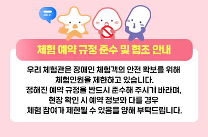체험 예약 규정 준수 및 협조 안내/우리 체험관은 장애인 체험객의 안전 확보를 위해 체험인원을 제한하고 있습니다.정해진 예약 규정을 반드시 준수해 주시기 바라며, 현장 확인 시 예약 정보와 다를 경우 체험 참여가 제한될 수 있음을 양해 부탁드립니다.