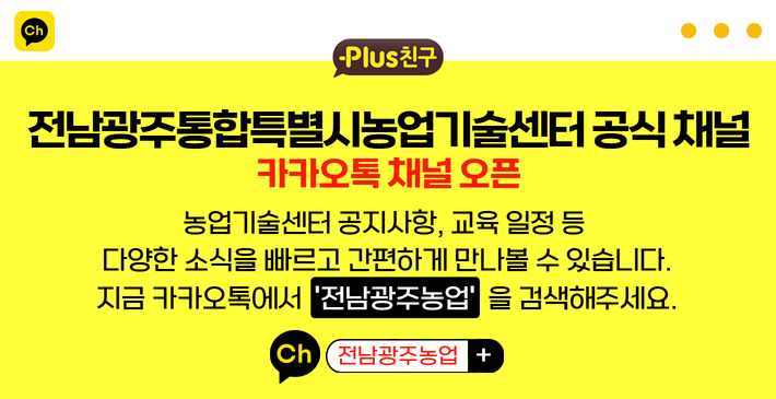 Plus친구, 전남광주통합특별시농업기술센터 공식 채널 카카오톡 채널 오픈
농업기술센터 공지사항, 교육 일정 등 다양한 소식을 빠르고 간편하게 접하실 수 있습니다.
지금 카카오톡에서 전남광주농업 을 검색해주세요!
ch 광주농업 +
