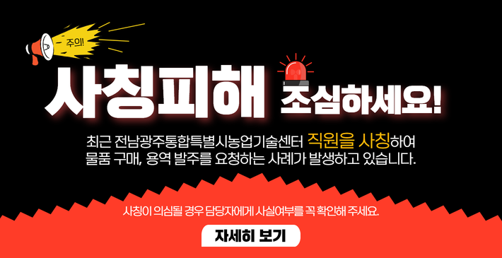 주의!/ 사칭피해 조심하세요!/ 최근 전남광주통합특별시농업기술센터 직원을 사칭하여/ 물품 구매, 용역 발주를 요청하는 사례가 발생하고 있습니다./ 사칭이 의심될 경우 담당자에게 사실여부를 꼭 확인해 주세요./ 자세히보기링크(https://blog.naver.com/gjnongup/223946849541)