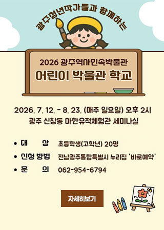 광주청년작가들과 함께하는 2026 광주역사민속박물관 어린이 박물관 학교 / 2026.7.12. ~ 8.23.(매주 일요일) 오후2시 / 광주 신창동 마한유적체험관 세미나실 / 대상:초등학생(고학년) 20명/ 신청방법 : 전남광주통합특별시 누리집 바로예약 / 문의 : 062-954-6794
