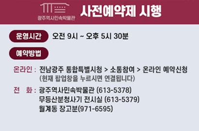 광주역사민속박물관 사전예약제 시행 
운영시간 오전 9시 ~ 오후 5시30분 /
예약방법 온라인 : 전남광주 통합특별시청 - 소통참여 - 온라인 예약신청 (현재 팝업창을 누르시면 연결됩니다) 
전 화 : 광주역사민속박물관 (613-5378) 무등산분청사기 전시실 (613-5379) 월계동 장고분(971-6595)