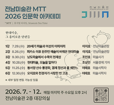 전남미술관MTT(뮤지엄 티타임) 2026인문학 아카데미 
그 흥미로운 단면들
1강 7.29.(수)20세기 미술과 여성의 이미지리 / 이지호 전남미술관장
2강 8.26.(수) / 피카소 이후 원주민 예술이 바꿔온 현대미술 / 이지호 전남미술관장
3강 9.30.(수) / 남도미술에서 우리의 현재성 / 조인호 미술사가
4강 10.28.(수) / 현대미술, 오늘을 말하다 / 조상인 서울경제 기자
5강 11.25.(수) / 동서양 산수 풍경화, 겸재 정선과 폴 세잔느 / 이태호 미술사학자
6강 12.30.(수) / 오지호와 천경자 사랑한 반 고흐 / 이태호 미술사학자
※ 세부 일정 변동 가능성 있음
2026. 7. - 12. / 매월 마지막 주 수요일 오후 2시 / 전남미술관 2층 대강의실
우측 상단 로고 전남미술관 J E O N N A M MUSEUM OF ART