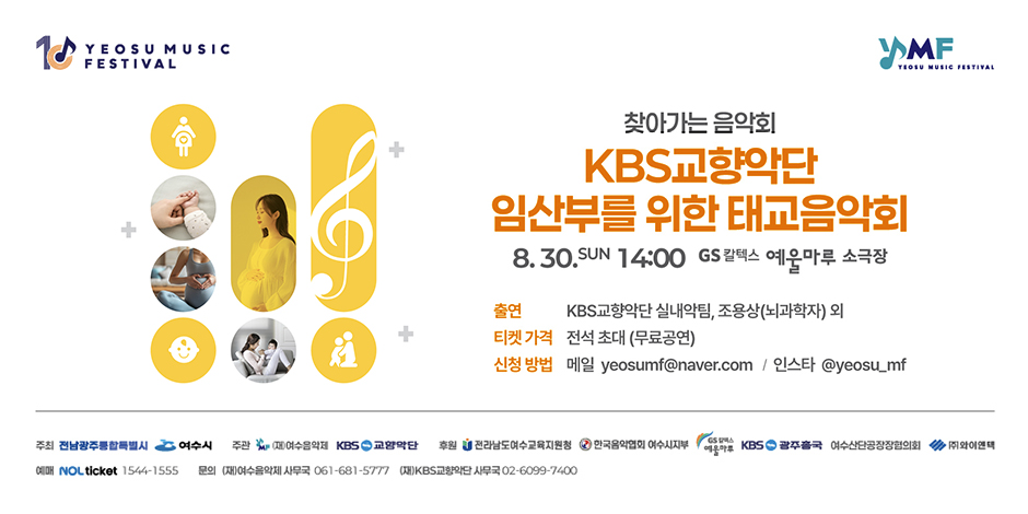 1C YEOSU MUSIC 
FESTIVAL

YMF
YEOSU MUSIC FESTIVAL

+
+
+

찾아가는 음악회
KBS교향악단
임산부를 위한 태교음악회
8. 30.SUN 14:00 GS칼텍스 예울마루 소극장

출연 KBS교향악단 실내악팀, 조용상(뇌과학자) 외
티켓 가격 전석초대 (무료공연)
신청 방법 메일 yeosumf@naver.com / 인스타 @yeosu_mf

주최 전남광주통합특별시 여수시
주관 (재)여수음악회 / KBS 교향악단
후원 전라남도여수교육지원청 / 한국음악협회 여수지사부 / GS 칼텍스 예울마루 / KBS 광주총국 / 여수산단공장장협의회 / (주) 와이엔텍
예매 NOL ticket 1544-1555 
문의 (재)여수음악제 사무국 061-681-5777 / (재)KBS교향악단 사무국 02-6099-7400
