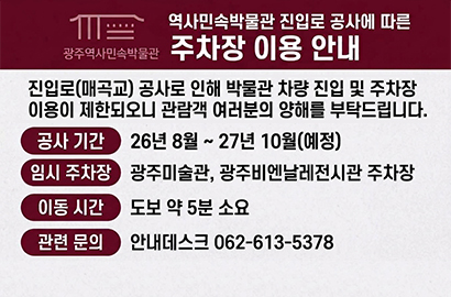 광주역사민속박물관/ 역사민속박물관 진입로 공사에 따른 주차장 이용 안내/ 진입로(매곡교) 공사로 인해 박물관 차량 진입 및 주차장 이용이 제한되오니 관람객 여러분의 양해를 부탁드립니다./ 공사 기간 26년 8월 ~ 27년 10월(예정)/ 임시 주차장  광주미술관, 광주비엔날레전시관 주차장/ 이동 시간 도보 약 5분 소요/ 관련 문의 안내데스크 062-613-5378